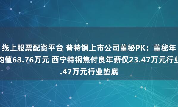 线上股票配资平台 普特钢上市公司董秘PK：董秘年薪平均值68.76万元 西宁特钢焦付良年薪仅23.47万元行业垫底