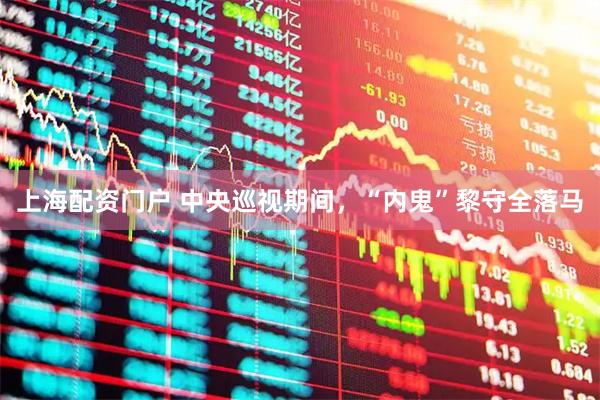 上海配资门户 中央巡视期间,“内鬼”黎守全落马