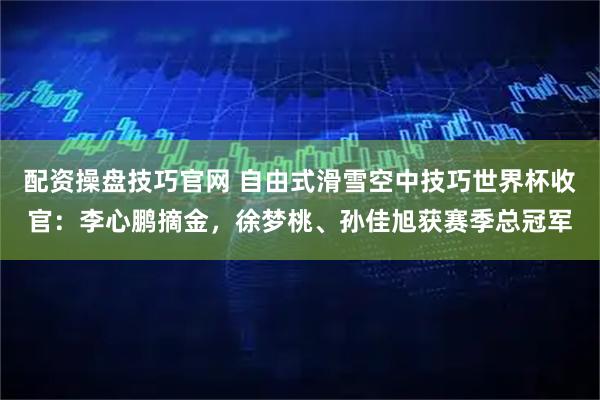配资操盘技巧官网 自由式滑雪空中技巧世界杯收官：李心鹏摘金，徐梦桃、孙佳旭获赛季总冠军