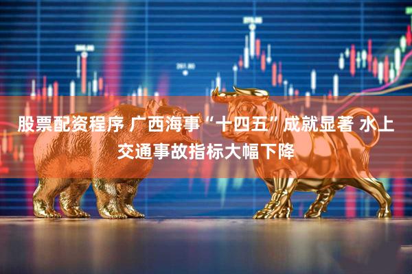 股票配资程序 广西海事“十四五”成就显著 水上交通事故指标大幅下降