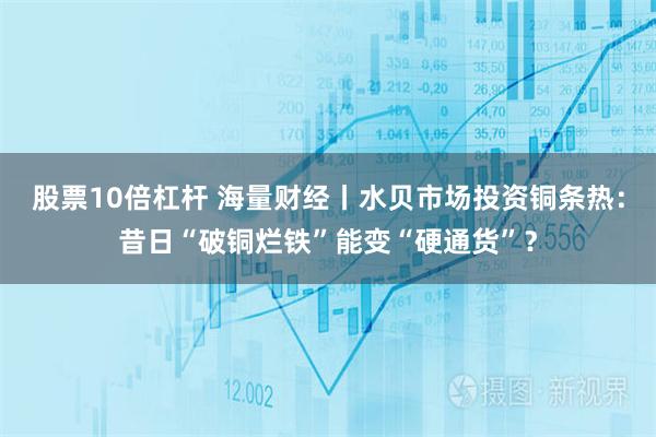 股票10倍杠杆 海量财经丨水贝市场投资铜条热：昔日“破铜烂铁”能变“硬通货”？