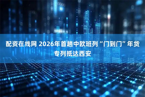 配资在线网 2026年首趟中欧班列“门到门”年货专列抵达西安