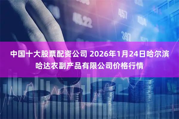 中国十大股票配资公司 2026年1月24日哈尔滨哈达农副产品有限公司价格行情