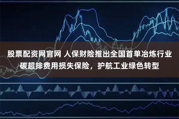 股票配资网官网 人保财险推出全国首单冶炼行业碳超排费用损失保险，护航工业绿色转型