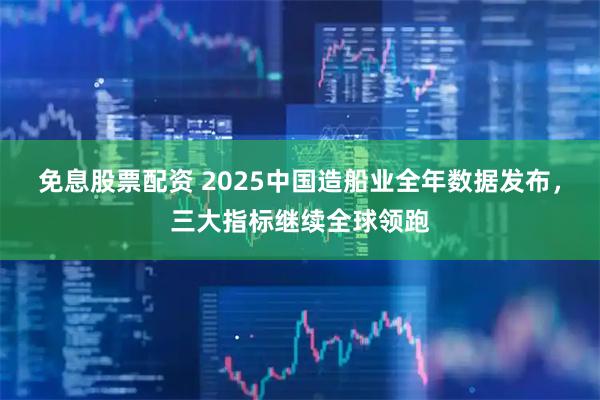 免息股票配资 2025中国造船业全年数据发布，三大指标继续全球领跑