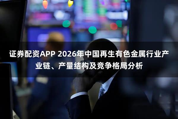 证券配资APP 2026年中国再生有色金属行业产业链、产量结构及竞争格局分析