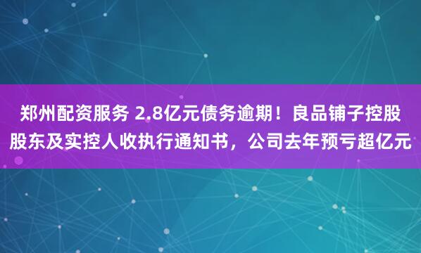 郑州配资服务 2.8亿元债务逾期！良品铺子控股股东及实控人收执行通知书，公司去年预亏超亿元