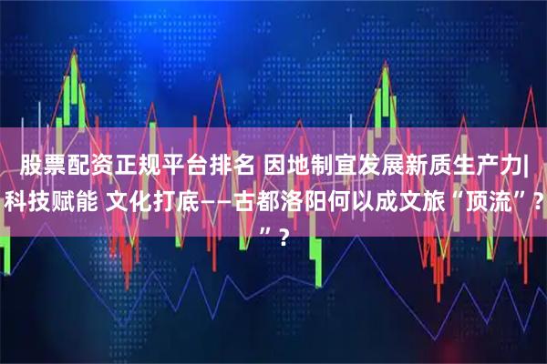 股票配资正规平台排名 因地制宜发展新质生产力|科技赋能 文化打底——古都洛阳何以成文旅“顶流”？