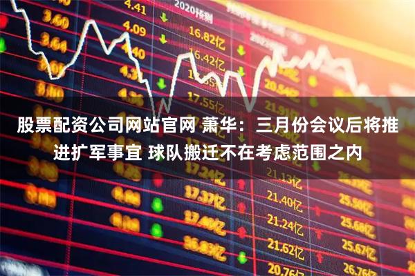 股票配资公司网站官网 萧华：三月份会议后将推进扩军事宜 球队搬迁不在考虑范围之内