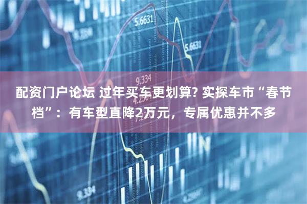 配资门户论坛 过年买车更划算? 实探车市“春节档”：有车型直降2万元，专属优惠并不多