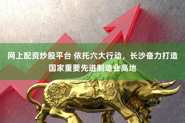 网上配资炒股平台 依托六大行动，长沙奋力打造国家重要先进制造业高地