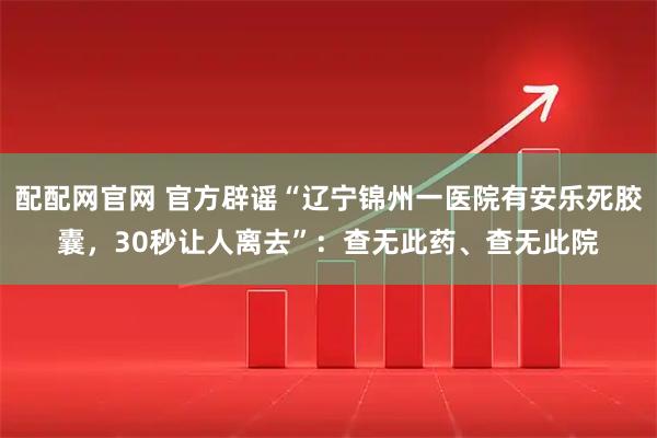 配配网官网 官方辟谣“辽宁锦州一医院有安乐死胶囊，30秒让人离去”：查无此药、查无此院