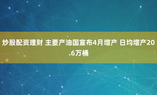 炒股配资理财 主要产油国宣布4月增产 日均增产20.6万桶