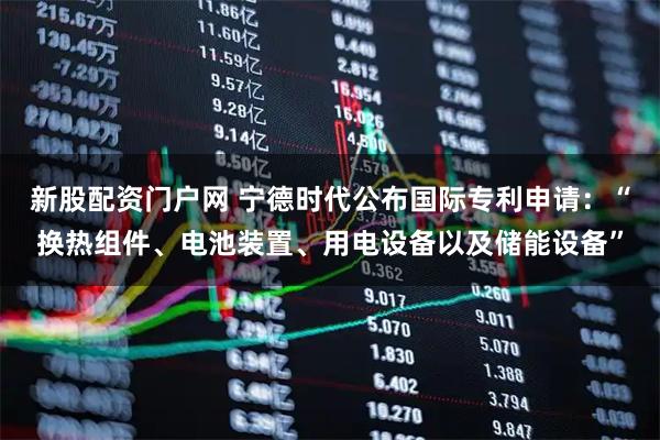 新股配资门户网 宁德时代公布国际专利申请:“换热组件、电池装置、用电设备以及储能设备”