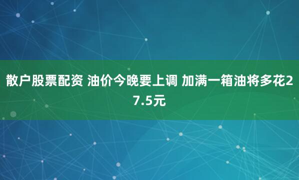 散户股票配资 油价今晚要上调 加满一箱油将多花27.5元