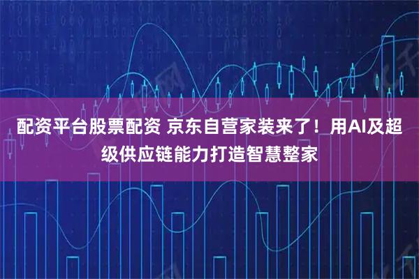 配资平台股票配资 京东自营家装来了!用AI及超级供应链能力打造智慧整家