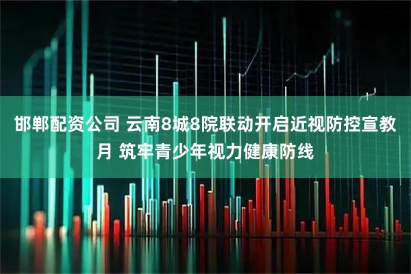 邯郸配资公司 云南8城8院联动开启近视防控宣教月 筑牢青少年视力健康防线