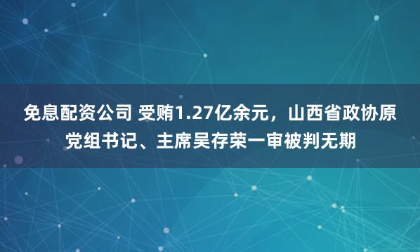 免息配资公司 受贿1.27亿余元,山西省政协原党组书记、主席吴存荣一审被判无期