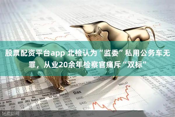 股票配资平台app 北检认为“监委”私用公务车无罪,从业20余年检察官痛斥“双标”
