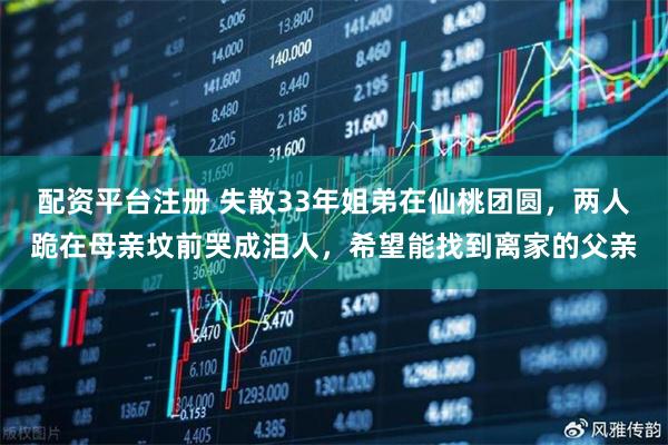 配资平台注册 失散33年姐弟在仙桃团圆,两人跪在母亲坟前哭成泪人,希望能找到离家的父亲