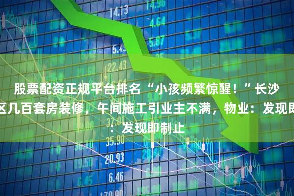 股票配资正规平台排名 “小孩频繁惊醒!”长沙一小区几百套房装修,午间施工引业主不满,物业:发现即制止