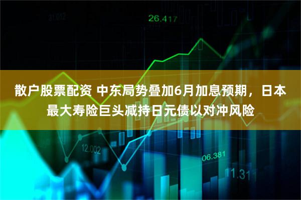 散户股票配资 中东局势叠加6月加息预期，日本最大寿险巨头减持日元债以对冲风险