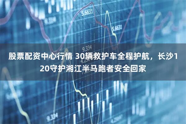 股票配资中心行情 30辆救护车全程护航，长沙120守护湘江半马跑者安全回家