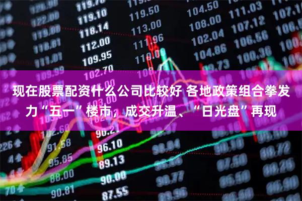 现在股票配资什么公司比较好 各地政策组合拳发力“五一”楼市，成交升温、“日光盘”再现