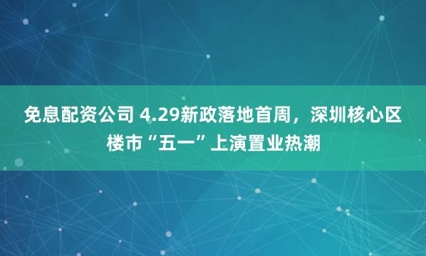 免息配资公司 4.29新政落地首周，深圳核心区楼市“五一”上演置业热潮