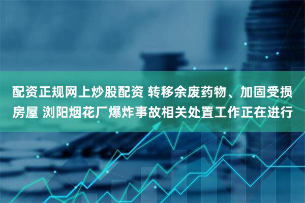 配资正规网上炒股配资 转移余废药物、加固受损房屋 浏阳烟花厂爆炸事故相关处置工作正在进行
