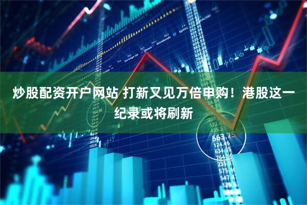 炒股配资开户网站 打新又见万倍申购！港股这一纪录或将刷新