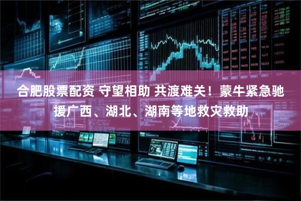 合肥股票配资 守望相助 共渡难关！蒙牛紧急驰援广西、湖北、湖南等地救灾救助