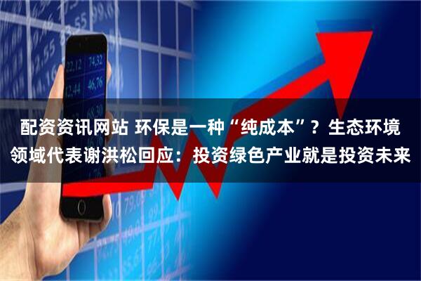 配资资讯网站 环保是一种“纯成本”？生态环境领域代表谢洪松回应：投资绿色产业就是投资未来