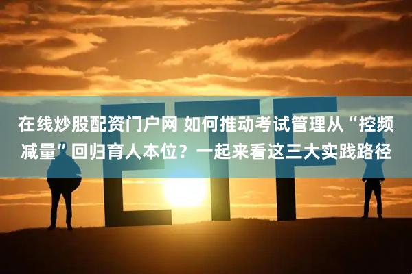 在线炒股配资门户网 如何推动考试管理从“控频减量”回归育人本位？一起来看这三大实践路径