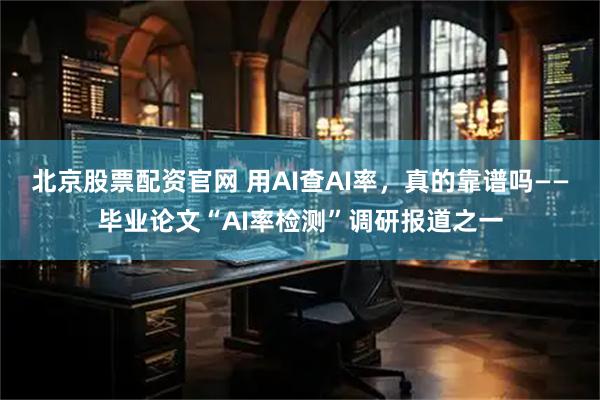 北京股票配资官网 用AI查AI率，真的靠谱吗——毕业论文“AI率检测”调研报道之一