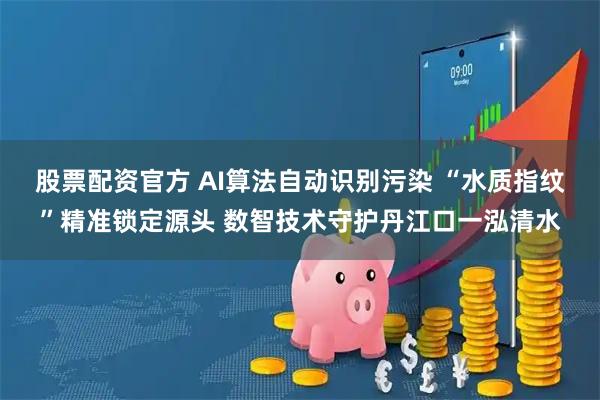 股票配资官方 AI算法自动识别污染 “水质指纹”精准锁定源头 数智技术守护丹江口一泓清水