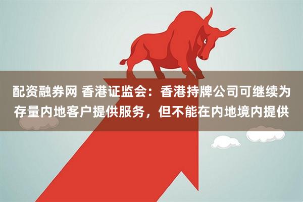 配资融券网 香港证监会：香港持牌公司可继续为存量内地客户提供服务，但不能在内地境内提供