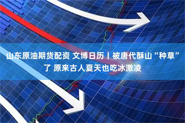 山东原油期货配资 文博日历丨被唐代酥山“种草”了 原来古人夏天也吃冰激凌