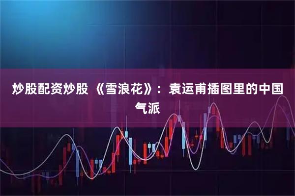 炒股配资炒股 《雪浪花》：袁运甫插图里的中国气派