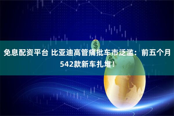 免息配资平台 比亚迪高管痛批车市泛滥:前五个月542款新车扎堆!