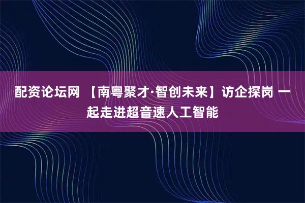 配资论坛网 【南粤聚才·智创未来】访企探岗 一起走进超音速人工智能