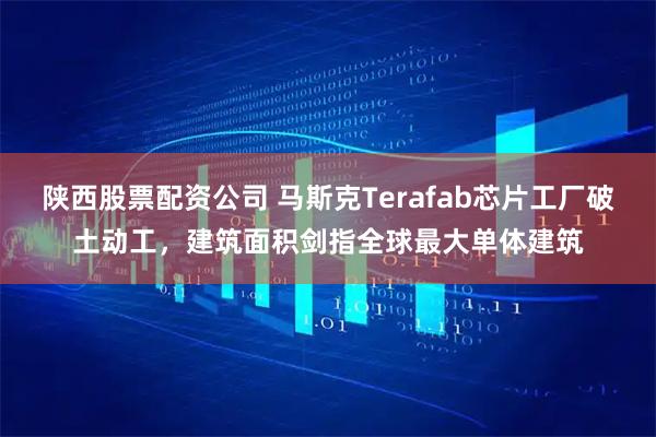 陕西股票配资公司 马斯克Terafab芯片工厂破土动工，建筑面积剑指全球最大单体建筑