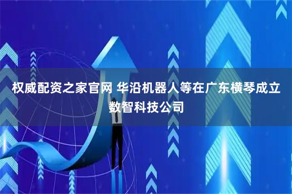 权威配资之家官网 华沿机器人等在广东横琴成立数智科技公司