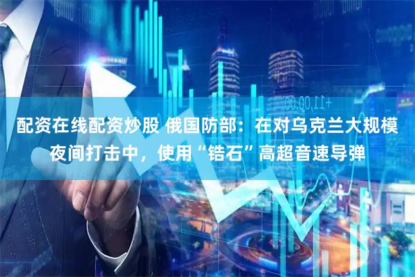 配资在线配资炒股 俄国防部：在对乌克兰大规模夜间打击中，使用“锆石”高超音速导弹