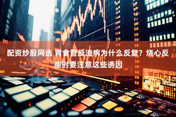 配资炒股网选 胃食管反流病为什么反复？烧心反酸时要注意这些诱因