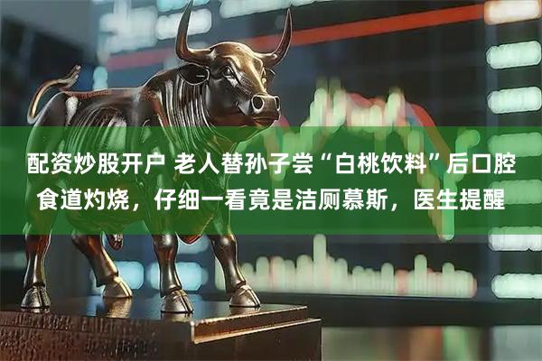 配资炒股开户 老人替孙子尝“白桃饮料”后口腔食道灼烧，仔细一看竟是洁厕慕斯，医生提醒