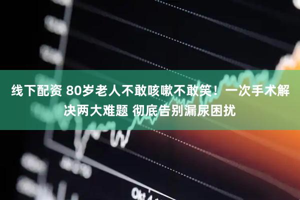 线下配资 80岁老人不敢咳嗽不敢笑！一次手术解决两大难题 彻底告别漏尿困扰